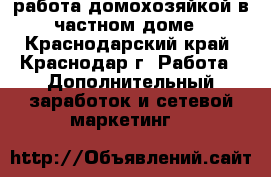 работа домохозяйкой в частном доме - Краснодарский край, Краснодар г. Работа » Дополнительный заработок и сетевой маркетинг   